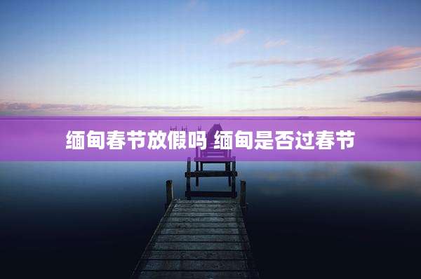 缅甸春节放假吗 缅甸是否过春节