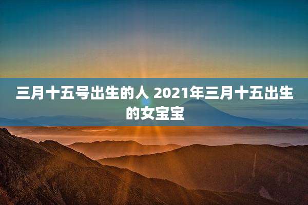 三月十五号出生的人 2021年三月十五出生的女宝宝