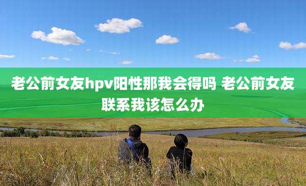 老公前女友hpv阳性那我会得吗 老公前女友联系我该怎么办