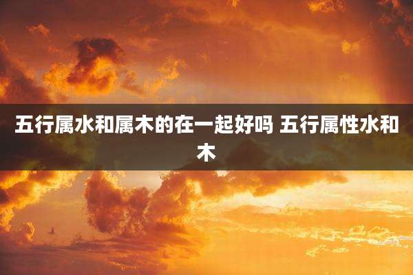 五行属水和属木的在一起好吗 五行属性水和木