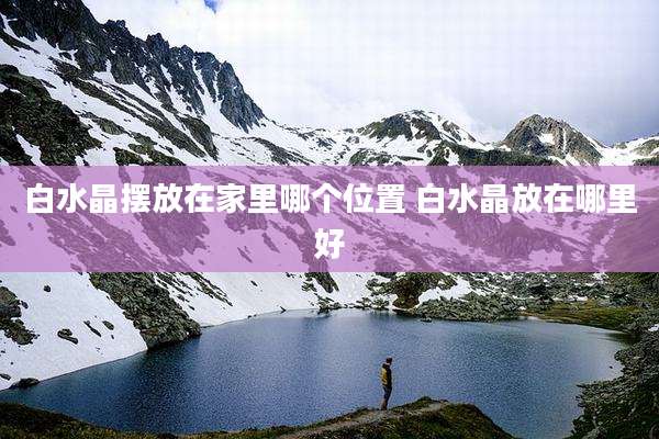白水晶摆放在家里哪个位置 白水晶放在哪里好