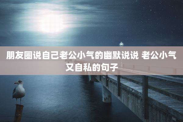 朋友圈说自己老公小气的幽默说说 老公小气又自私的句子