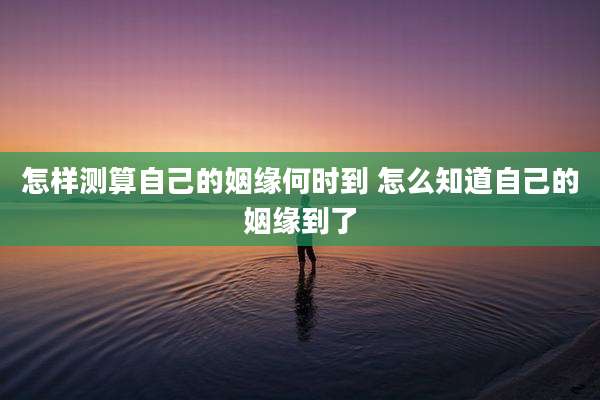 怎样测算自己的姻缘何时到 怎么知道自己的姻缘到了