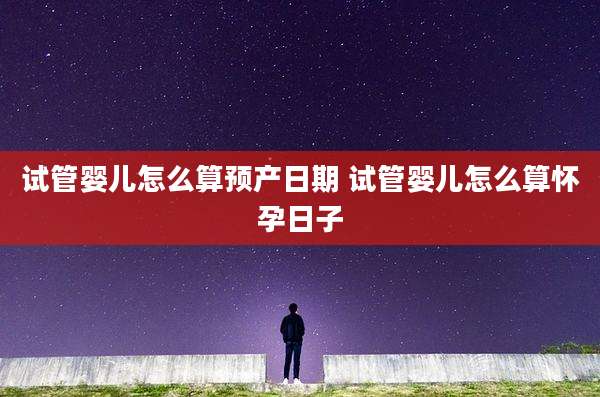 试管婴儿怎么算预产日期 试管婴儿怎么算怀孕日子
