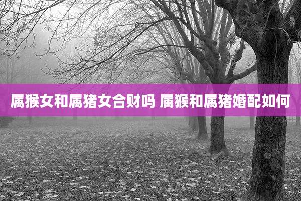 属猴女和属猪女合财吗 属猴和属猪婚配如何
