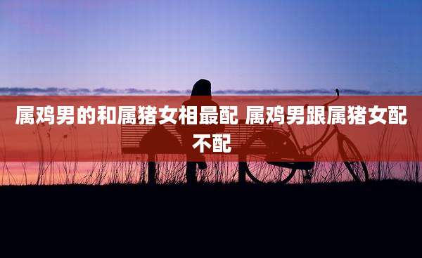 属鸡男的和属猪女相最配 属鸡男跟属猪女配不配