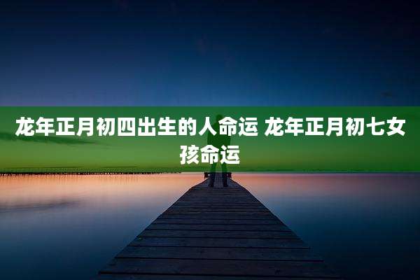 龙年正月初四出生的人命运 龙年正月初七女孩命运