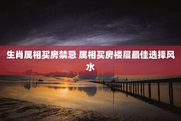 生肖属相买房禁忌 属相买房楼层最佳选择风水