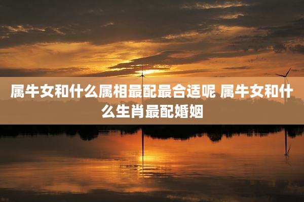 属牛女和什么属相最配最合适呢 属牛女和什么生肖最配婚姻