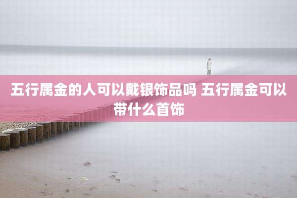 五行属金的人可以戴银饰品吗 五行属金可以带什么首饰