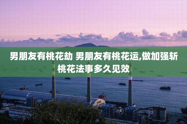 男朋友有桃花劫 男朋友有桃花运,做加强斩桃花法事多久见效