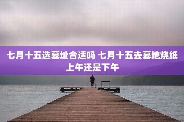 七月十五选墓址合适吗 七月十五去墓地烧纸上午还是下午