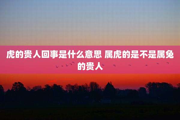 虎的贵人回事是什么意思 属虎的是不是属兔的贵人