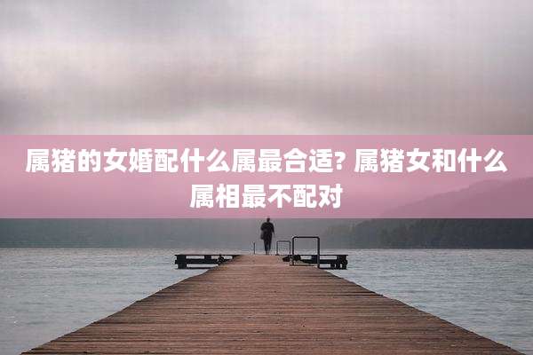 属猪的女婚配什么属最合适? 属猪女和什么属相最不配对