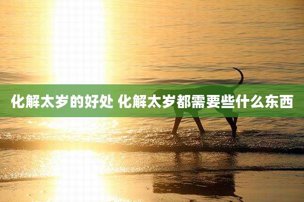 化解太岁的好处 化解太岁都需要些什么东西