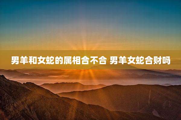 男羊和女蛇的属相合不合 男羊女蛇合财吗