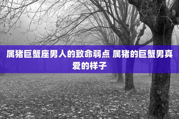 属猪巨蟹座男人的致命弱点 属猪的巨蟹男真爱的样子