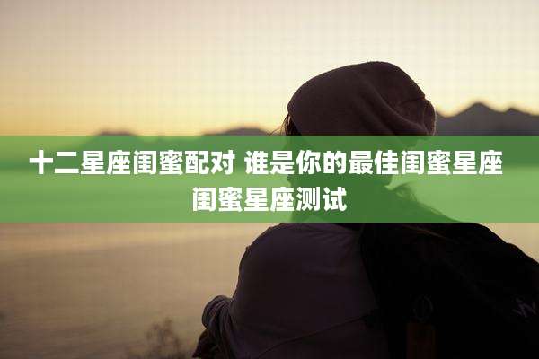 十二星座闺蜜配对 谁是你的最佳闺蜜星座 闺蜜星座测试