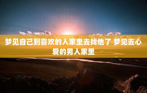 梦见自己到喜欢的人家里去找他了 梦见去心爱的男人家里