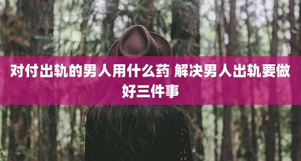对付出轨的男人用什么药 解决男人出轨要做好三件事