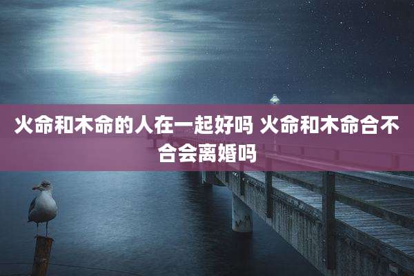 火命和木命的人在一起好吗 火命和木命合不合会离婚吗