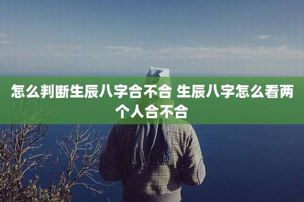 怎么判断生辰八字合不合 生辰八字怎么看两个人合不合