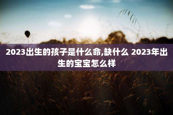 2023出生的孩子是什么命,缺什么 2023年出生的宝宝怎么样