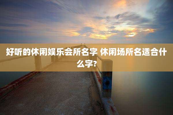 好听的休闲娱乐会所名字 休闲场所名适合什么字?