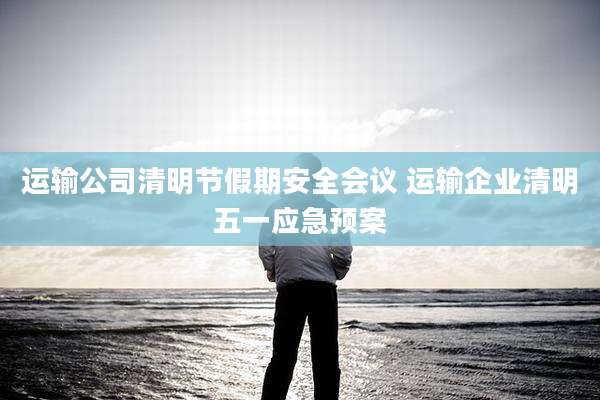 运输公司清明节假期安全会议 运输企业清明五一应急预案