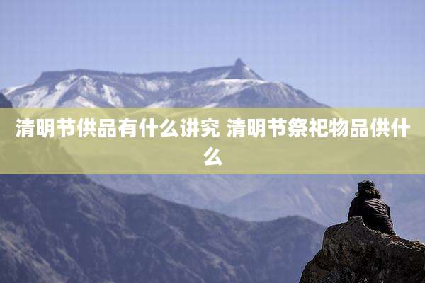 清明节供品有什么讲究 清明节祭祀物品供什么
