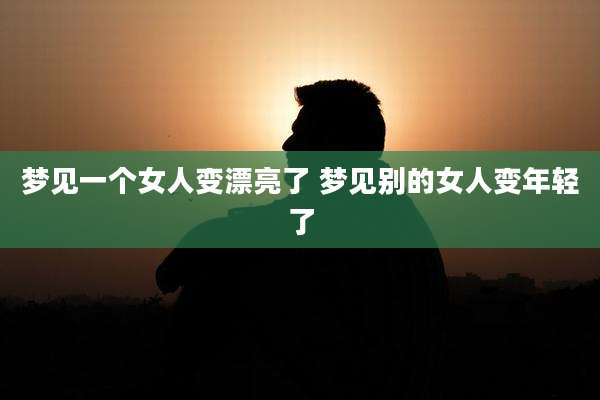 梦见一个女人变漂亮了 梦见别的女人变年轻了