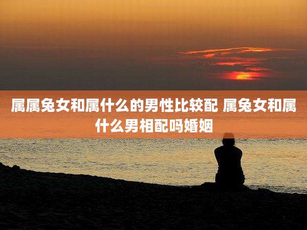 属属兔女和属什么的男性比较配 属兔女和属什么男相配吗婚姻