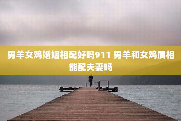 男羊女鸡婚姻相配好吗911 男羊和女鸡属相能配夫妻吗