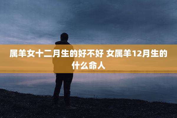 属羊女十二月生的好不好 女属羊12月生的什么命人