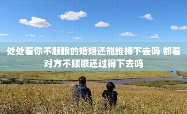 处处看你不顺眼的婚姻还能维持下去吗 都看对方不顺眼还过得下去吗