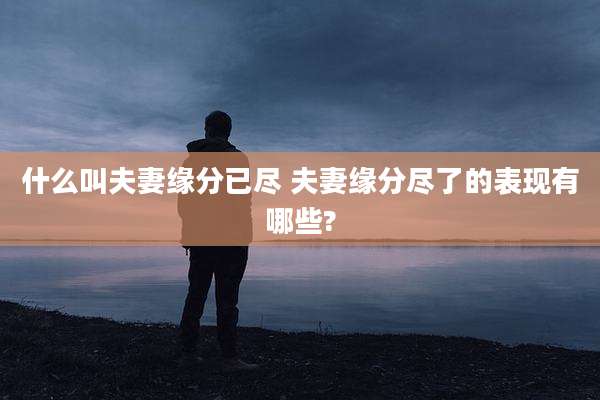 什么叫夫妻缘分已尽 夫妻缘分尽了的表现有哪些?