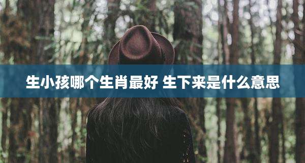生小孩哪个生肖最好 生下来是什么意思
