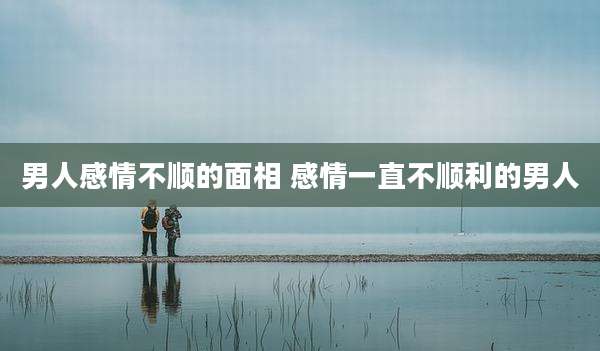 男人感情不顺的面相 感情一直不顺利的男人