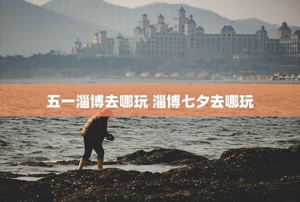 五一淄博去哪玩 淄博七夕去哪玩