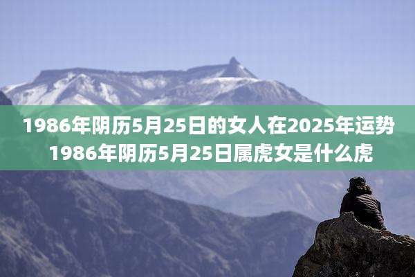 1986年阴历5月25日的女人在2025年运势 1986年阴历5月25日属虎女是什么虎
