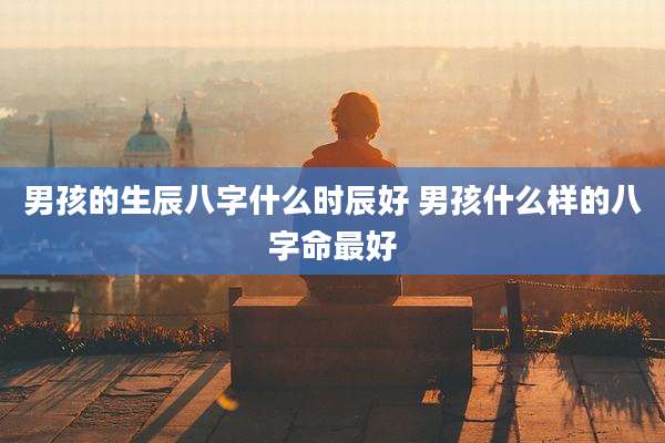 男孩的生辰八字什么时辰好 男孩什么样的八字命最好