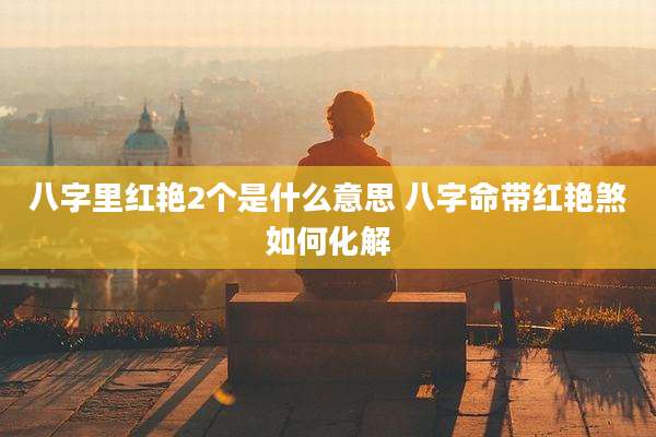 八字里红艳2个是什么意思 八字命带红艳煞如何化解