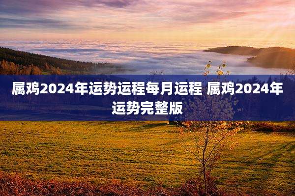 属鸡2024年运势运程每月运程 属鸡2024年运势完整版