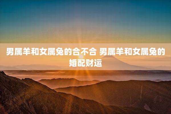 男属羊和女属兔的合不合 男属羊和女属兔的婚配财运
