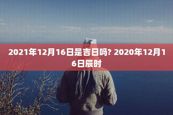 2021年12月16日是吉日吗? 2020年12月16日辰时