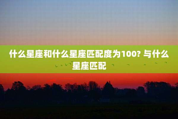什么星座和什么星座匹配度为100? 与什么星座匹配