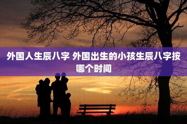 外国人生辰八字 外国出生的小孩生辰八字按哪个时间