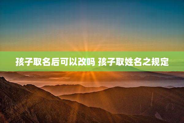 孩子取名后可以改吗 孩子取姓名之规定