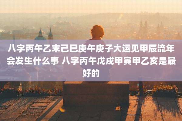 八字丙午乙末己巳庚午庚子大运见甲辰流年会发生什么事 八字丙午戊戌甲寅甲乙亥是最好的
