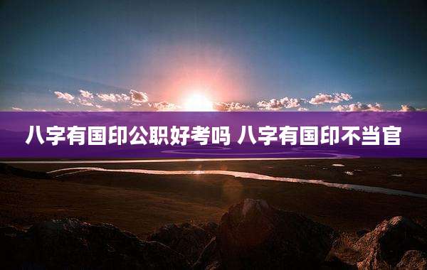 八字有国印公职好考吗 八字有国印不当官